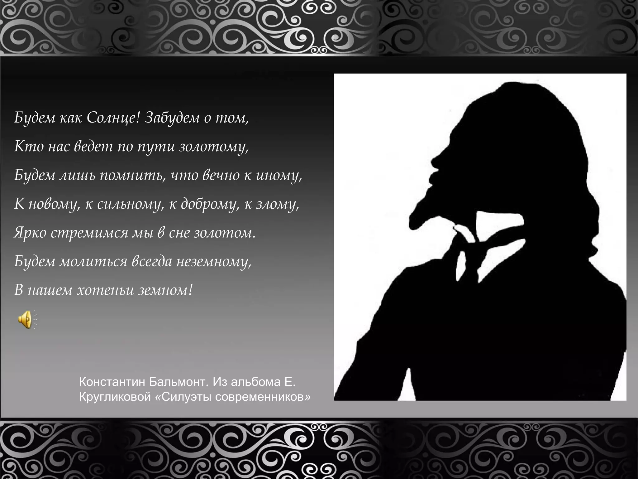 Будем как Солнце! Забудем о том, 
Кто нас ведет по пути золотому, 
Будем лишь помнить, что вечно к иному, 
К новому, к сильному, к доброму, к злому, 
Ярко стремимся мы в сне золотом. 
Будем молиться всегда неземному, 
В нашем хотеньи земном! 
Константин Бальмонт. Из альбома Е. 
Кругликовой «Силуэты современников» 
 