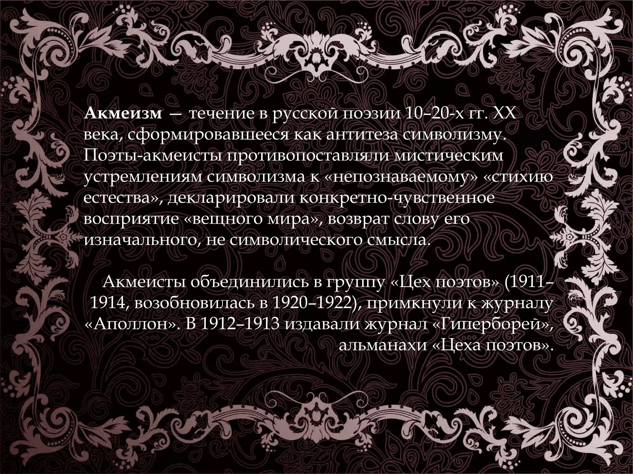 Акмеизм — течение в русской поэзии 10–20-х гг. XX 
века, сформировавшееся как антитеза символизму. 
Поэты-акмеисты противопоставляли мистическим 
устремлениям символизма к «непознаваемому» «стихию 
естества», декларировали конкретно-чувственное 
восприятие «вещного мира», возврат слову его 
изначального, не символического смысла. 
Акмеисты объединились в группу «Цех поэтов» (1911– 
1914, возобновилась в 1920–1922), примкнули к журналу 
«Аполлон». В 1912–1913 издавали журнал «Гиперборей», 
альманахи «Цеха поэтов». 
 