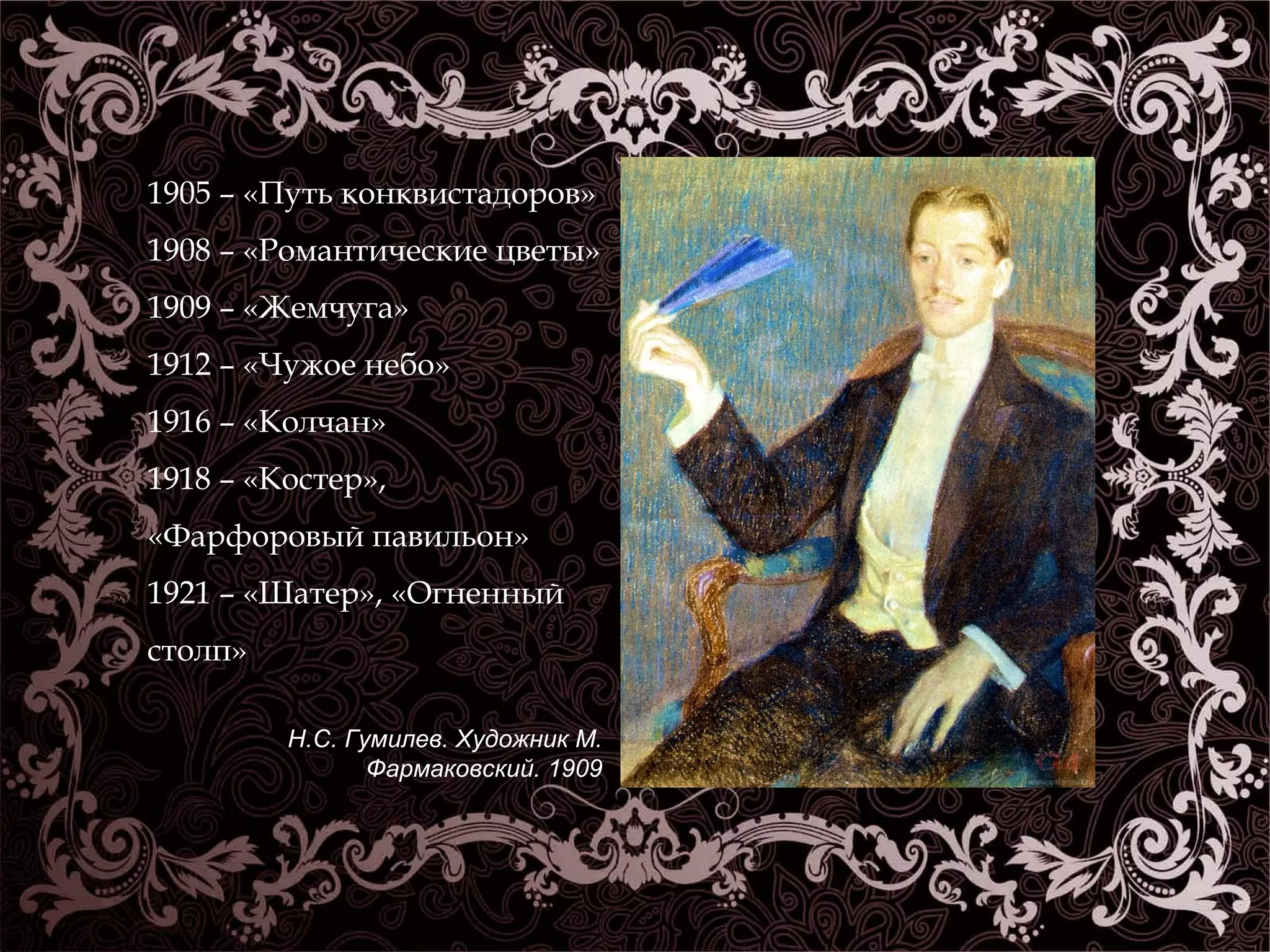 1905 – «Путь конквистадоров» 
1908 – «Романтические цветы» 
1909 – «Жемчуга» 
1912 – «Чужое небо» 
1916 – «Колчан» 
1918 – «Костер», 
«Фарфоровый павильон» 
1921 – «Шатер», «Огненный 
столп» 
Н.С. Гумилев. Художник М. 
Фармаковский. 1909 
 
