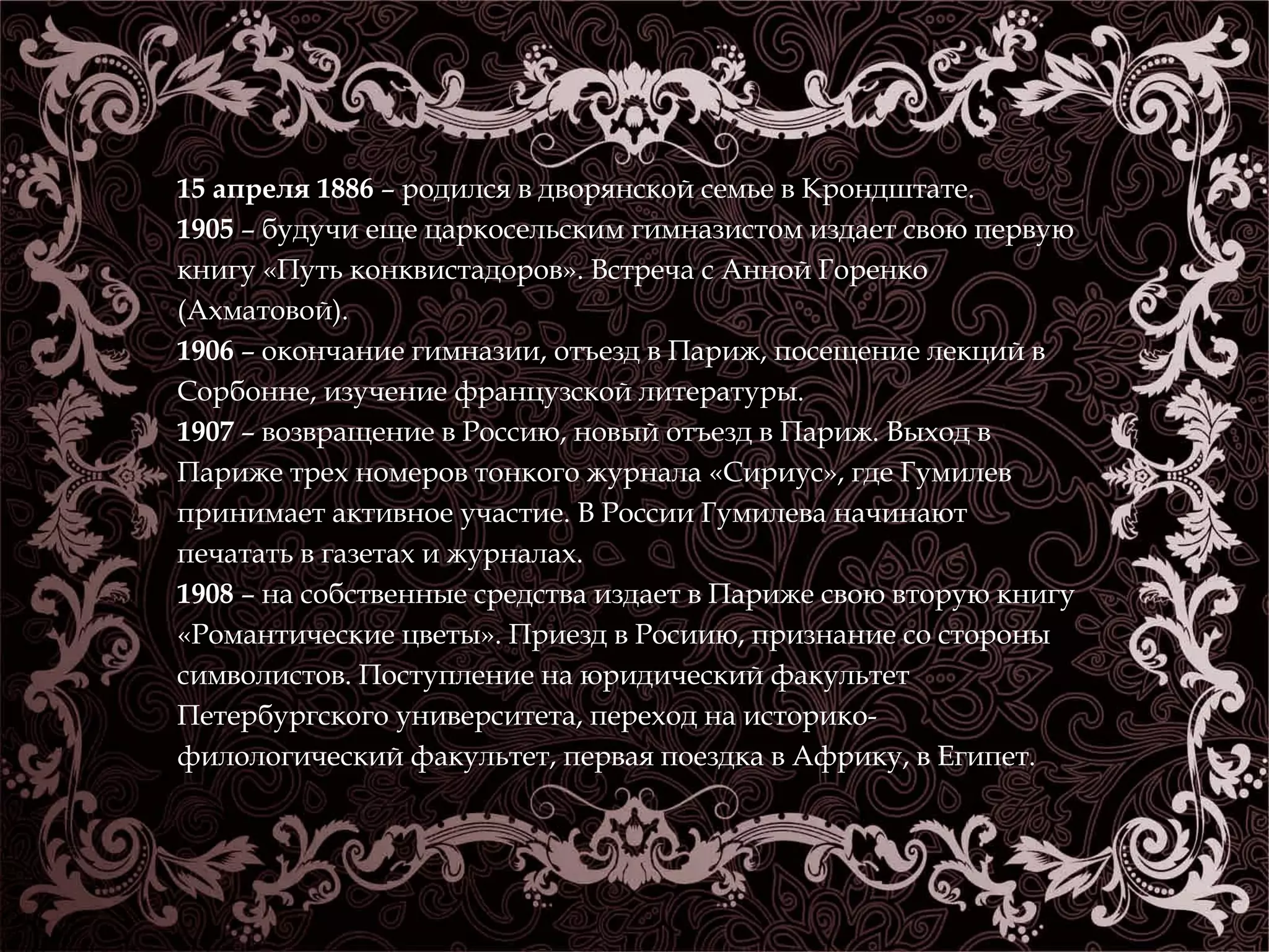 15 апреля 1886 – родился в дворянской семье в Крондштате. 
1905 – будучи еще царкосельским гимназистом издает свою первую 
книгу «Путь конквистадоров». Встреча с Анной Горенко 
(Ахматовой). 
1906 – окончание гимназии, отъезд в Париж, посещение лекций в 
Сорбонне, изучение французской литературы. 
1907 – возвращение в Россию, новый отъезд в Париж. Выход в 
Париже трех номеров тонкого журнала «Сириус», где Гумилев 
принимает активное участие. В России Гумилева начинают 
печатать в газетах и журналах. 
1908 – на собственные средства издает в Париже свою вторую книгу 
«Романтические цветы». Приезд в Росиию, признание со стороны 
символистов. Поступление на юридический факультет 
Петербургского университета, переход на историко- 
филологический факультет, первая поездка в Африку, в Египет. 
 