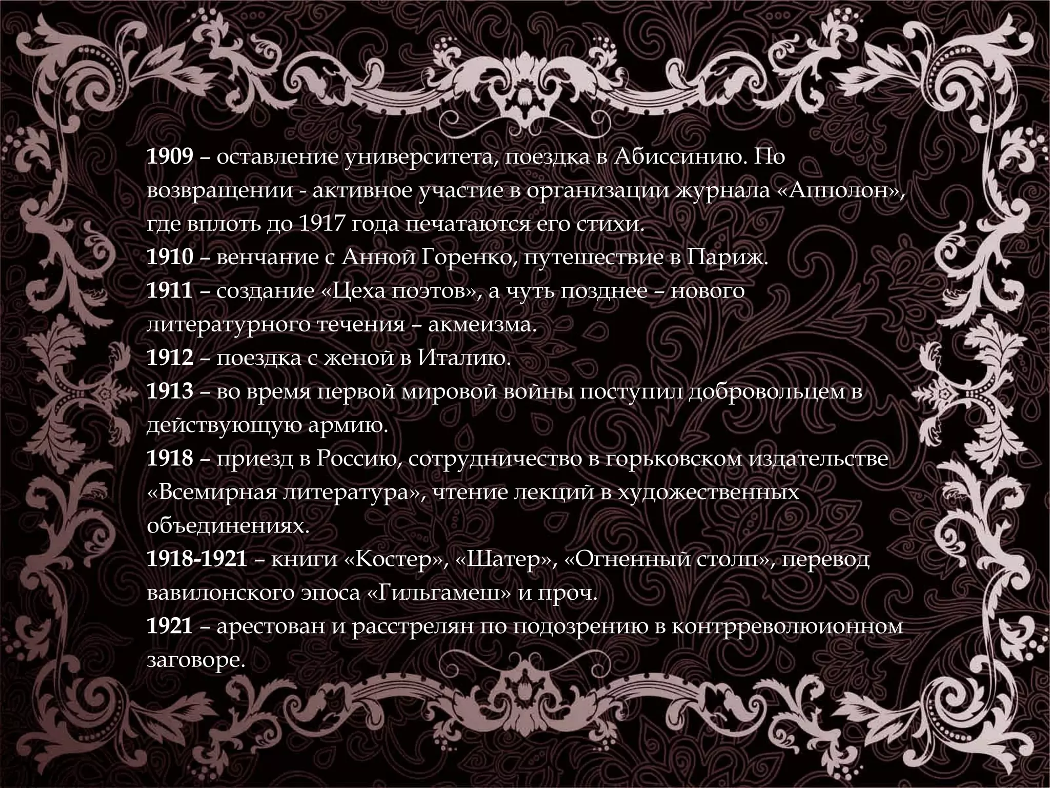 1909 – оставление университета, поездка в Абиссинию. По 
возвращении - активное участие в организации журнала «Апполон», 
где вплоть до 1917 года печатаются его стихи. 
1910 – венчание с Анной Горенко, путешествие в Париж. 
1911 – создание «Цеха поэтов», а чуть позднее – нового 
литературного течения – акмеизма. 
1912 – поездка с женой в Италию. 
1913 – во время первой мировой войны поступил добровольцем в 
действующую армию. 
1918 – приезд в Россию, сотрудничество в горьковском издательстве 
«Всемирная литература», чтение лекций в художественных 
объединениях. 
1918-1921 – книги «Костер», «Шатер», «Огненный столп», перевод 
вавилонского эпоса «Гильгамеш» и проч. 
1921 – арестован и расстрелян по подозрению в контрреволюионном 
заговоре. 
 