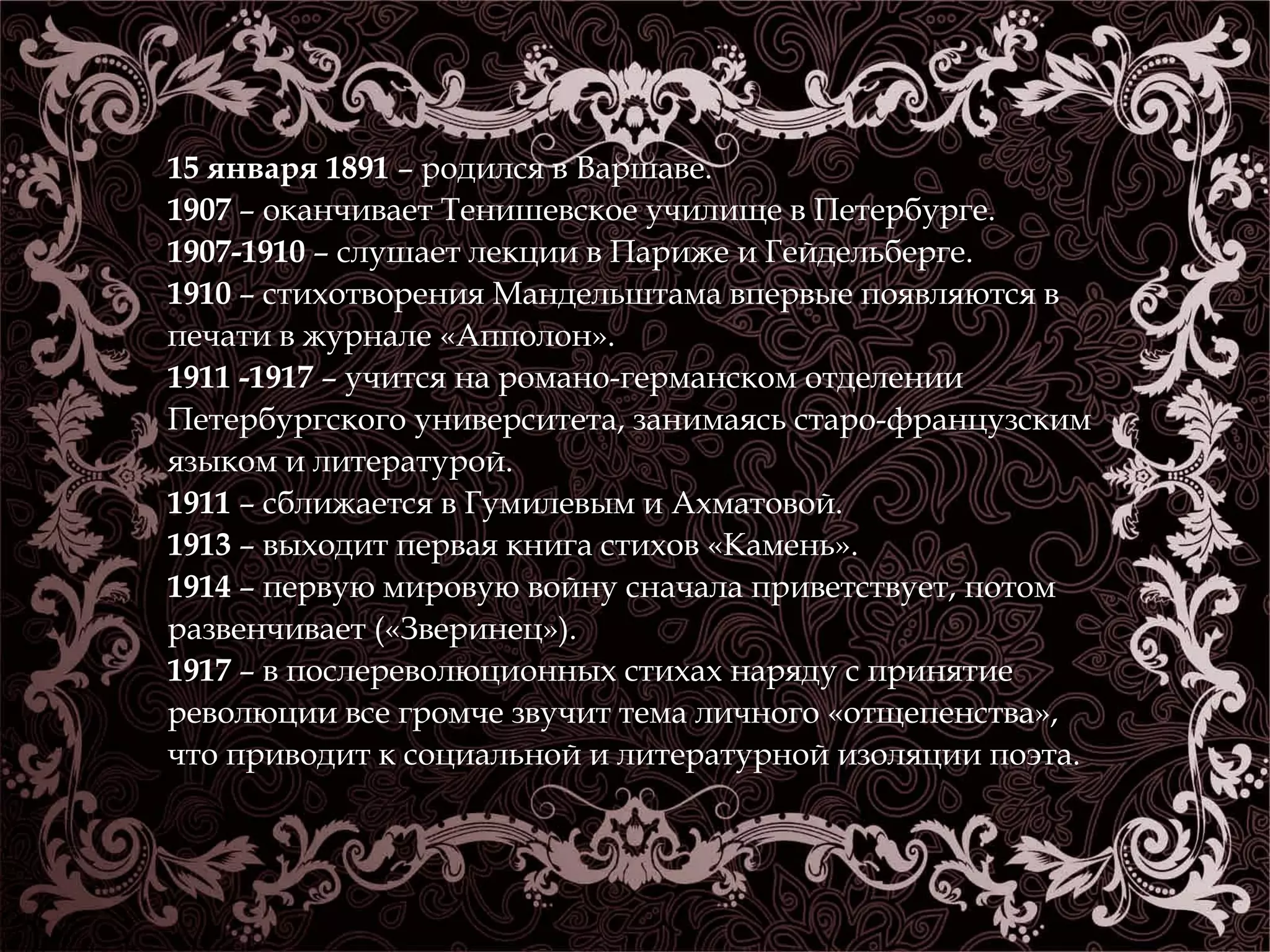 15 января 1891 – родился в Варшаве. 
1907 – оканчивает Тенишевское училище в Петербурге. 
1907-1910 – слушает лекции в Париже и Гейдельберге. 
1910 – стихотворения Мандельштама впервые появляются в 
печати в журнале «Апполон». 
1911 -1917 – учится на романо-германском отделении 
Петербургского университета, занимаясь старо-французским 
языком и литературой. 
1911 – сближается в Гумилевым и Ахматовой. 
1913 – выходит первая книга стихов «Камень». 
1914 – первую мировую войну сначала приветствует, потом 
развенчивает («Зверинец»). 
1917 – в послереволюционных стихах наряду с принятие 
революции все громче звучит тема личного «отщепенства», 
что приводит к социальной и литературной изоляции поэта. 
 