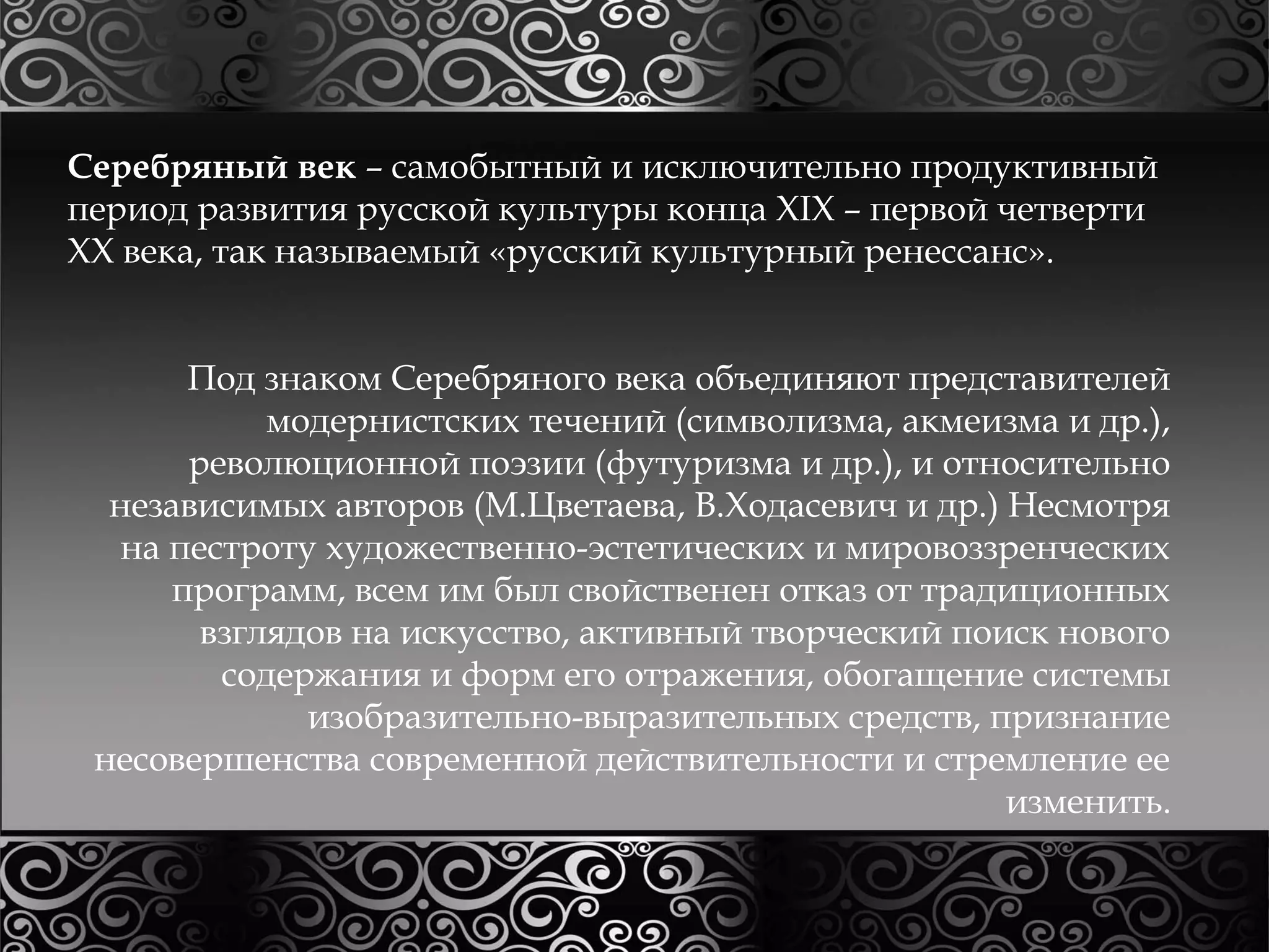Серебряный век – самобытный и исключительно продуктивный 
период развития русской культуры конца XIX – первой четверти 
XX века, так называемый «русский культурный ренессанс». 
Под знаком Серебряного века объединяют представителей 
модернистских течений (символизма, акмеизма и др.), 
революционной поэзии (футуризма и др.), и относительно 
независимых авторов (М.Цветаева, В.Ходасевич и др.) Несмотря 
на пестроту художественно-эстетических и мировоззренческих 
программ, всем им был свойственен отказ от традиционных 
взглядов на искусство, активный творческий поиск нового 
содержания и форм его отражения, обогащение системы 
изобразительно-выразительных средств, признание 
несовершенства современной действительности и стремление ее 
изменить. 
 