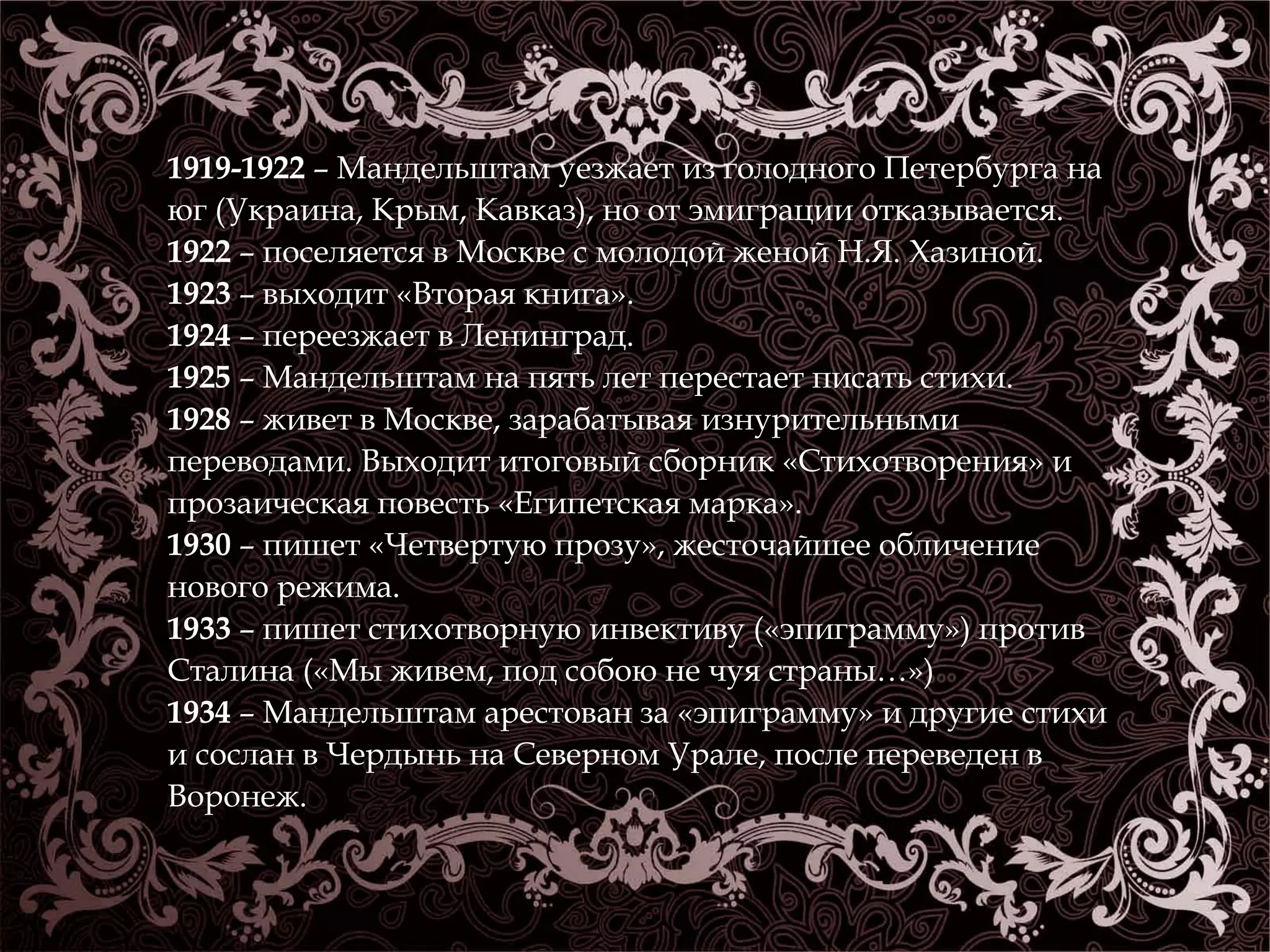 1919-1922 – Мандельштам уезжает из голодного Петербурга на 
юг (Украина, Крым, Кавказ), но от эмиграции отказывается. 
1922 – поселяется в Москве с молодой женой Н.Я. Хазиной. 
1923 – выходит «Вторая книга». 
1924 – переезжает в Ленинград. 
1925 – Мандельштам на пять лет перестает писать стихи. 
1928 – живет в Москве, зарабатывая изнурительными 
переводами. Выходит итоговый сборник «Стихотворения» и 
прозаическая повесть «Египетская марка». 
1930 – пишет «Четвертую прозу», жесточайшее обличение 
нового режима. 
1933 – пишет стихотворную инвективу («эпиграмму») против 
Сталина («Мы живем, под собою не чуя страны…») 
1934 – Мандельштам арестован за «эпиграмму» и другие стихи 
и сослан в Чердынь на Северном Урале, после переведен в 
Воронеж. 
 