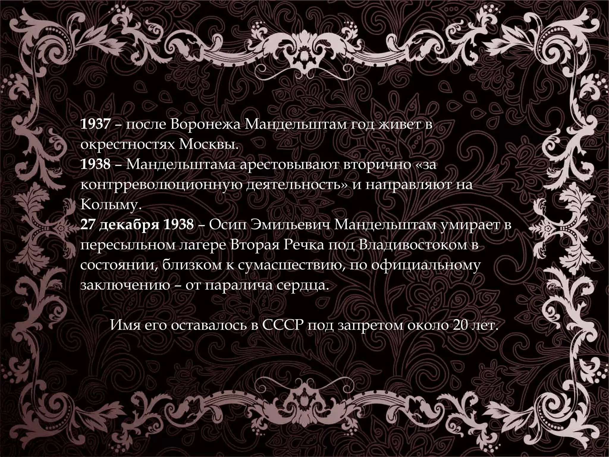1937 – после Воронежа Мандельштам год живет в 
окрестностях Москвы. 
1938 – Мандельштама арестовывают вторично «за 
контрреволюционную деятельность» и направляют на 
Колыму. 
27 декабря 1938 – Осип Эмильевич Мандельштам умирает в 
пересыльном лагере Вторая Речка под Владивостоком в 
состоянии, близком к сумасшествию, по официальному 
заключению – от паралича сердца. 
Имя его оставалось в СССР под запретом около 20 лет. 
 