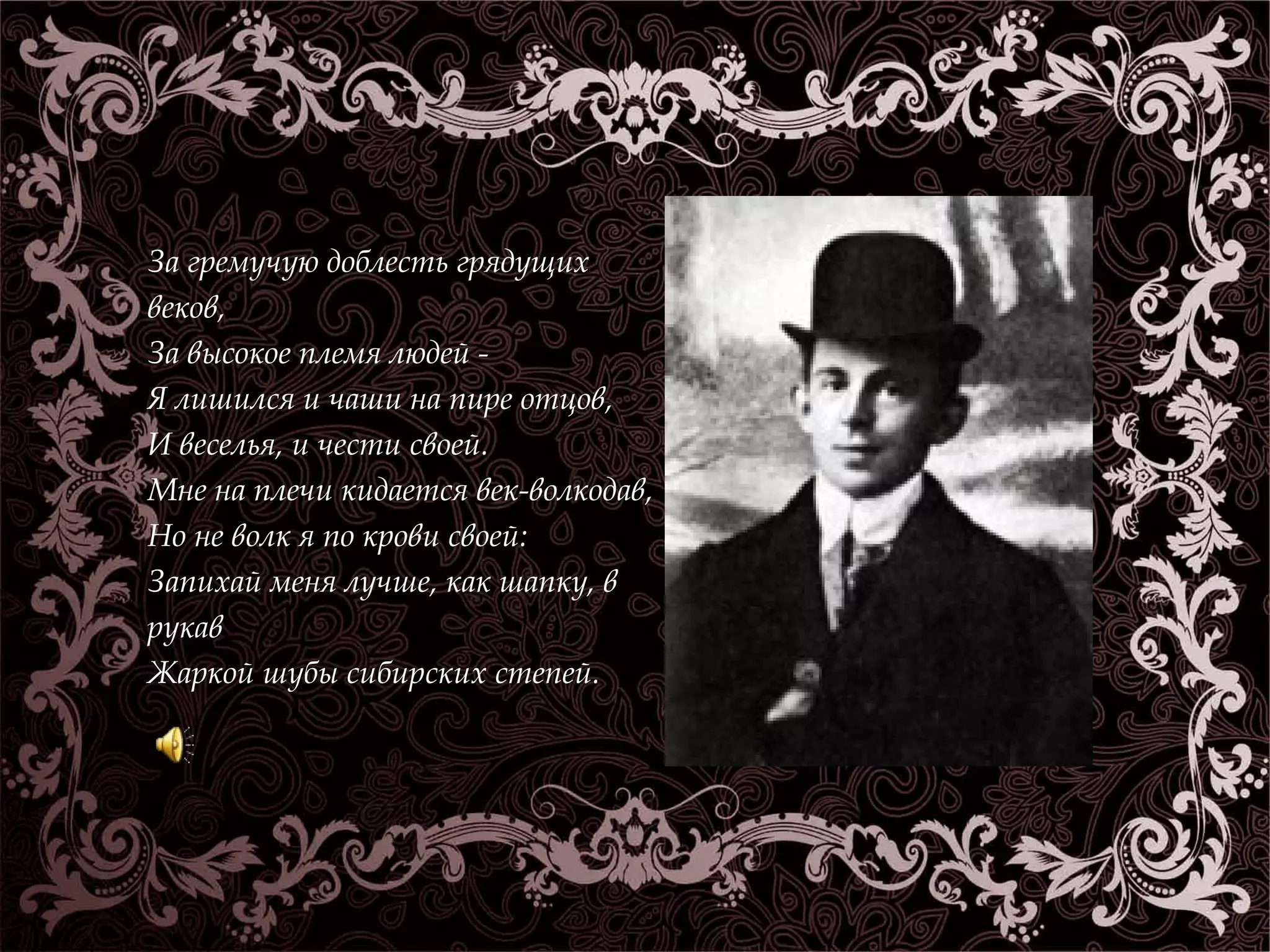 За гремучую доблесть грядущих 
веков, 
За высокое племя людей - 
Я лишился и чаши на пире отцов, 
И веселья, и чести своей. 
Мне на плечи кидается век-волкодав, 
Но не волк я по крови своей: 
Запихай меня лучше, как шапку, в 
рукав 
Жаркой шубы сибирских степей. 
 