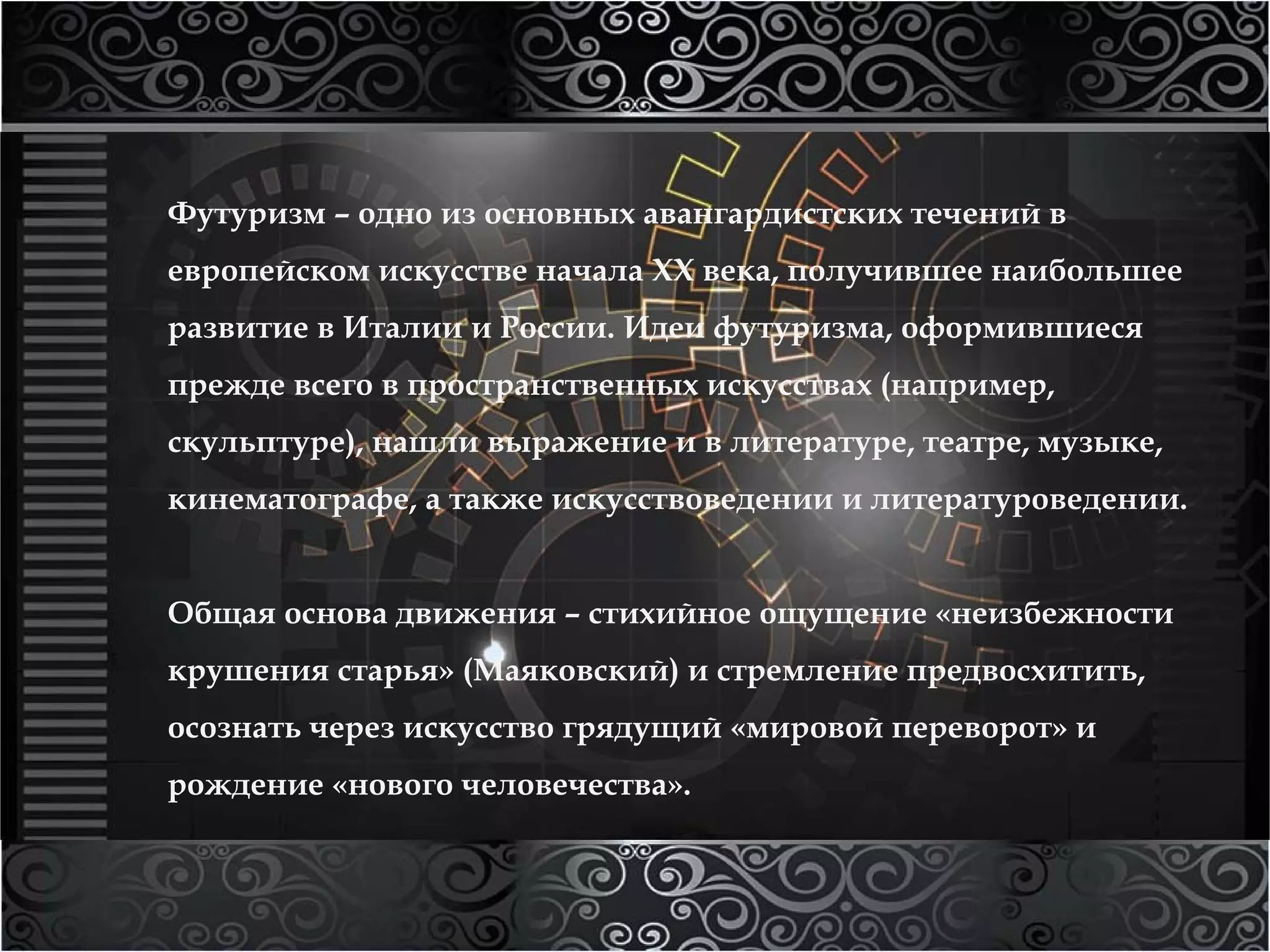 Футуризм – одно из основных авангардистских течений в 
европейском искусстве начала XX века, получившее наибольшее 
развитие в Италии и России. Идеи футуризма, оформившиеся 
прежде всего в пространственных искусствах (например, 
скульптуре), нашли выражение и в литературе, театре, музыке, 
кинематографе, а также искусствоведении и литературоведении. 
Общая основа движения – стихийное ощущение «неизбежности 
крушения старья» (Маяковский) и стремление предвосхитить, 
осознать через искусство грядущий «мировой переворот» и 
рождение «нового человечества». 
 