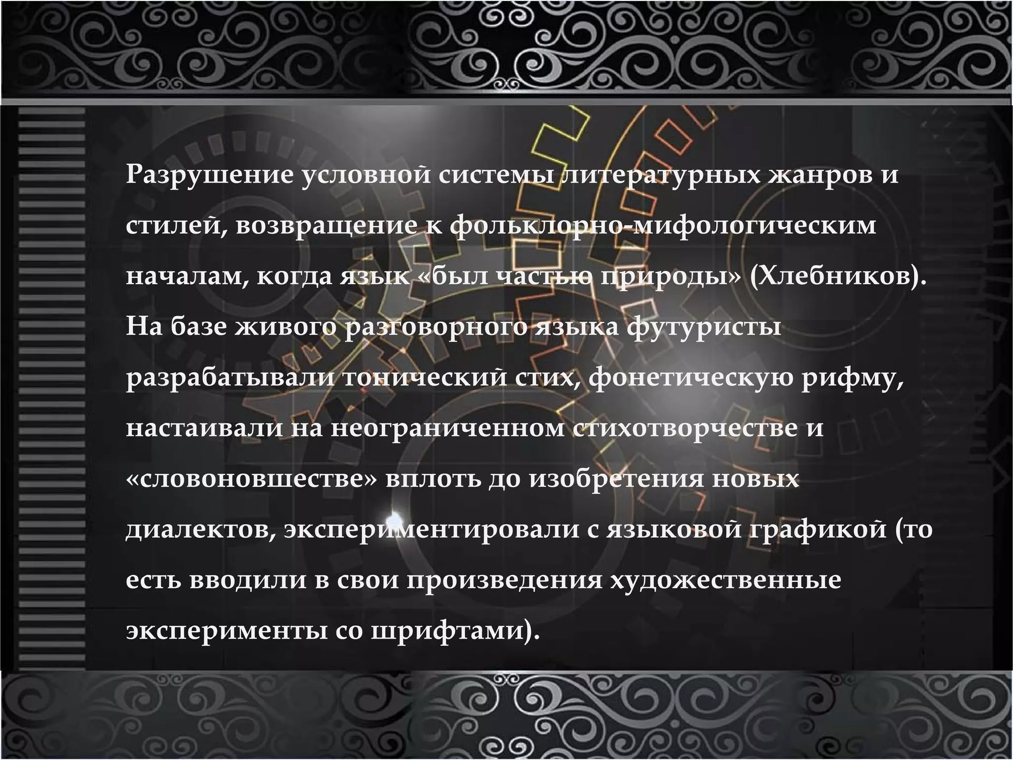 Разрушение условной системы литературных жанров и 
стилей, возвращение к фольклорно-мифологическим 
началам, когда язык «был частью природы» (Хлебников). 
На базе живого разговорного языка футуристы 
разрабатывали тонический стих, фонетическую рифму, 
настаивали на неограниченном стихотворчестве и 
«словоновшестве» вплоть до изобретения новых 
диалектов, экспериментировали с языковой графикой (то 
есть вводили в свои произведения художественные 
эксперименты со шрифтами). 
 