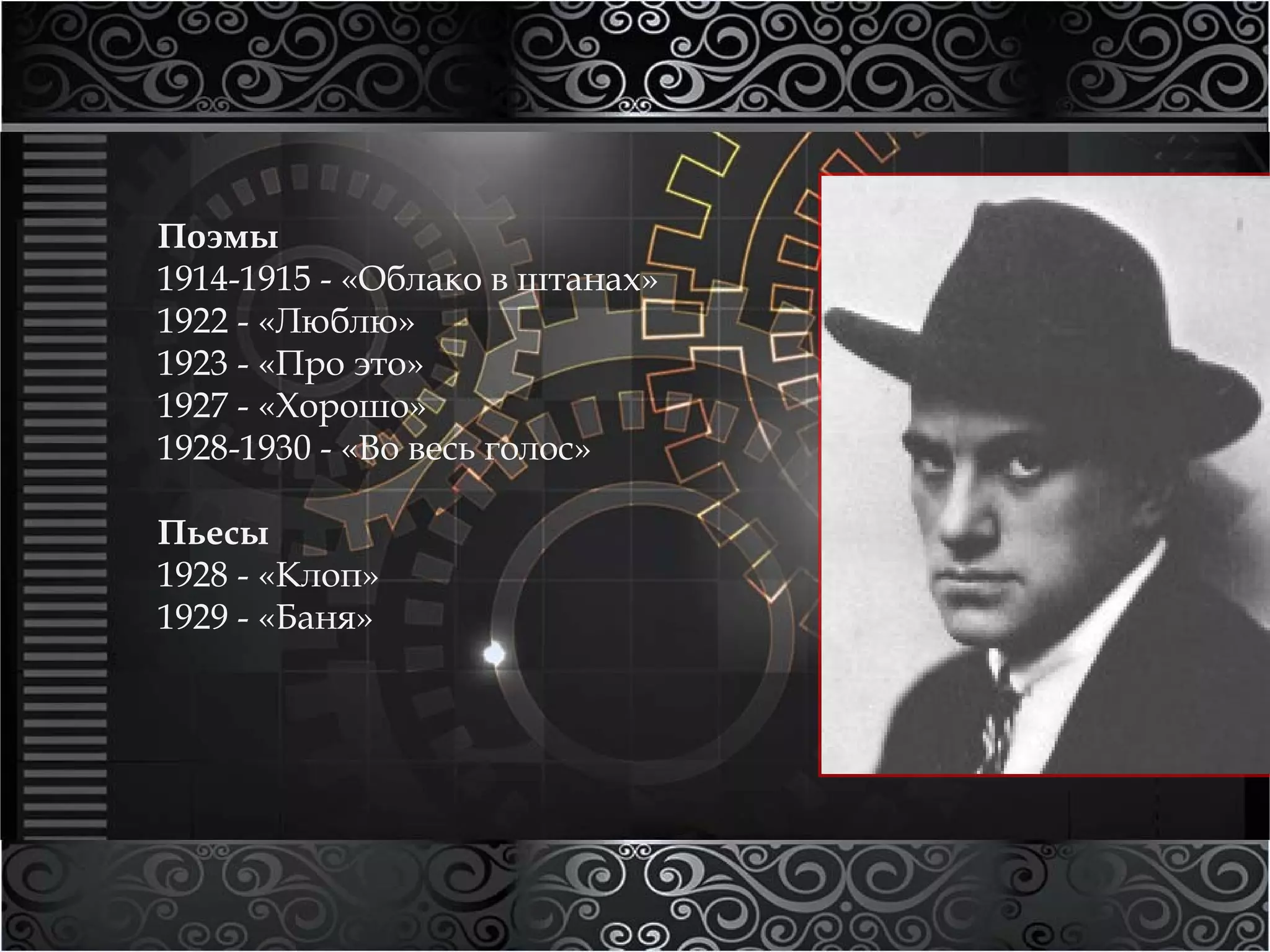 Поэмы 
1914-1915 - «Облако в штанах» 
1922 - «Люблю» 
1923 - «Про это» 
1927 - «Хорошо» 
1928-1930 - «Во весь голос» 
Пьесы 
1928 - «Клоп» 
1929 - «Баня» 
 