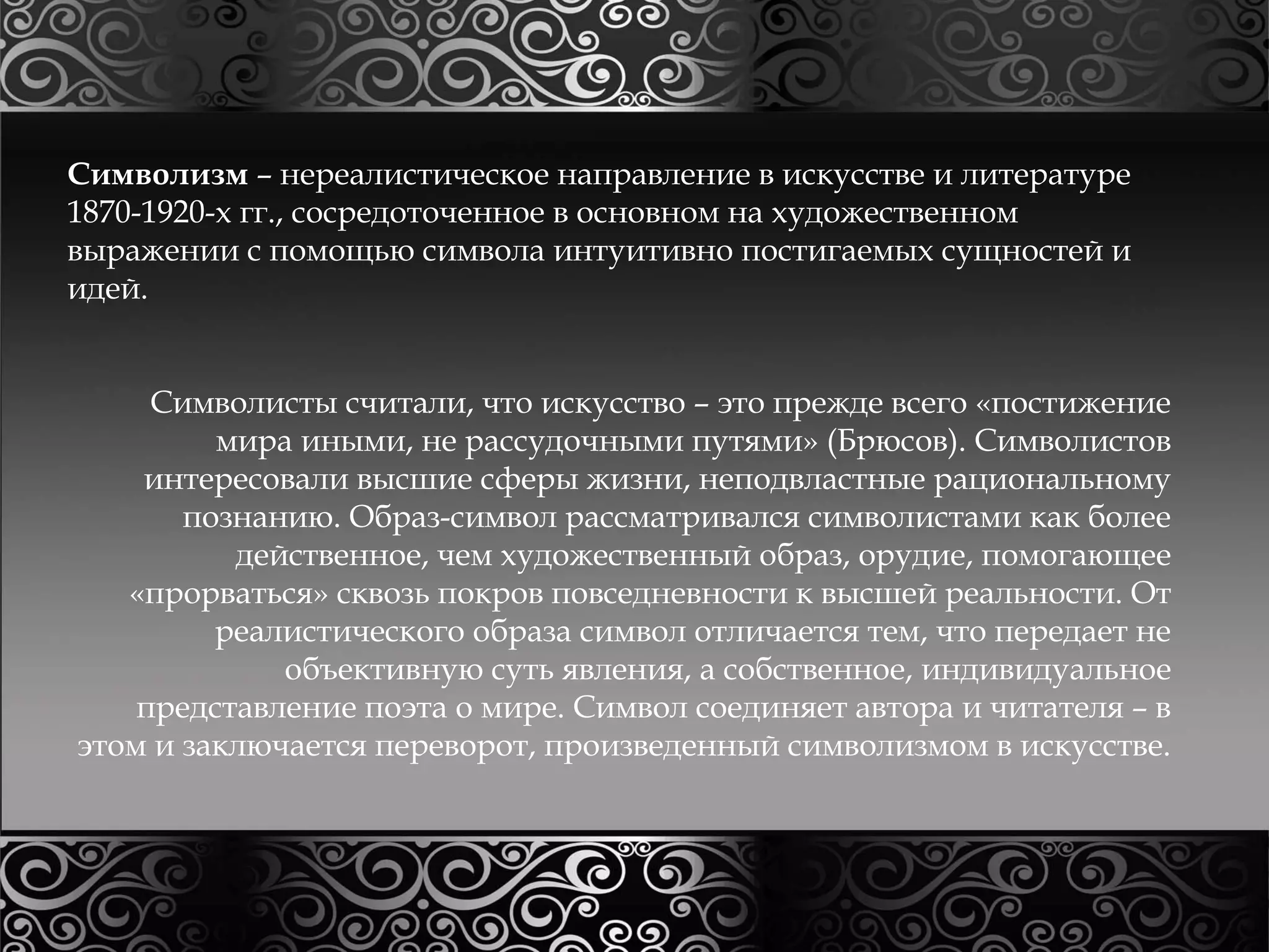 Символизм – нереалистическое направление в искусстве и литературе 
1870-1920-х гг., сосредоточенное в основном на художественном 
выражении с помощью символа интуитивно постигаемых сущностей и 
идей. 
Символисты считали, что искусство – это прежде всего «постижение 
мира иными, не рассудочными путями» (Брюсов). Символистов 
интересовали высшие сферы жизни, неподвластные рациональному 
познанию. Образ-символ рассматривался символистами как более 
действенное, чем художественный образ, орудие, помогающее 
«прорваться» сквозь покров повседневности к высшей реальности. От 
реалистического образа символ отличается тем, что передает не 
объективную суть явления, а собственное, индивидуальное 
представление поэта о мире. Символ соединяет автора и читателя – в 
этом и заключается переворот, произведенный символизмом в искусстве. 
 