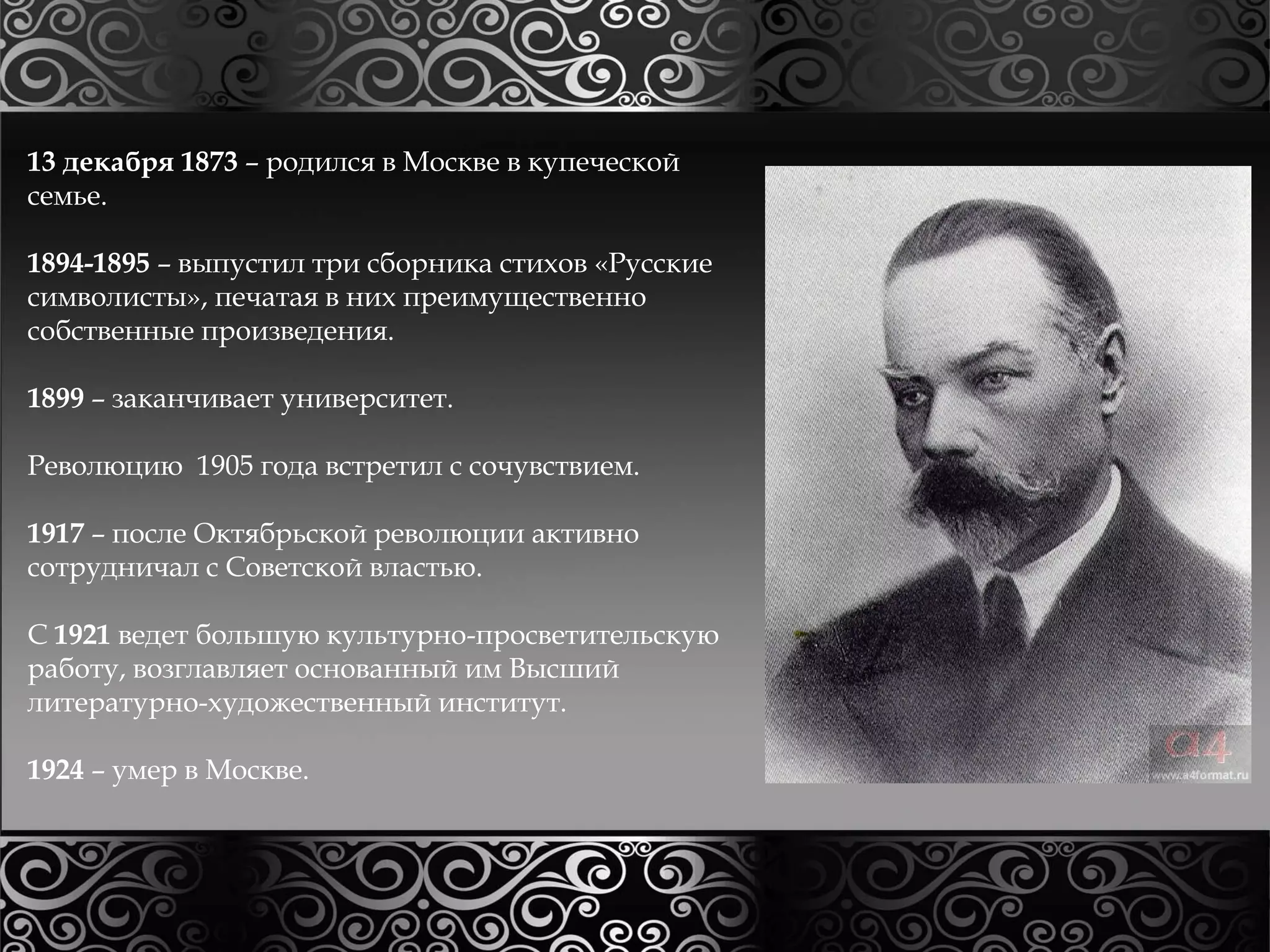 13 декабря 1873 – родился в Москве в купеческой 
семье. 
1894-1895 – выпустил три сборника стихов «Русские 
символисты», печатая в них преимущественно 
собственные произведения. 
1899 – заканчивает университет. 
Революцию 1905 года встретил с сочувствием. 
1917 – после Октябрьской революции активно 
сотрудничал с Советской властью. 
С 1921 ведет большую культурно-просветительскую 
работу, возглавляет основанный им Высший 
литературно-художественный институт. 
1924 – умер в Москве. 
 