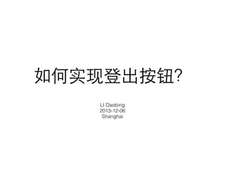 如何实现登出按钮？ 
LI Daobing 
2013-12-06 
Shanghai 
 