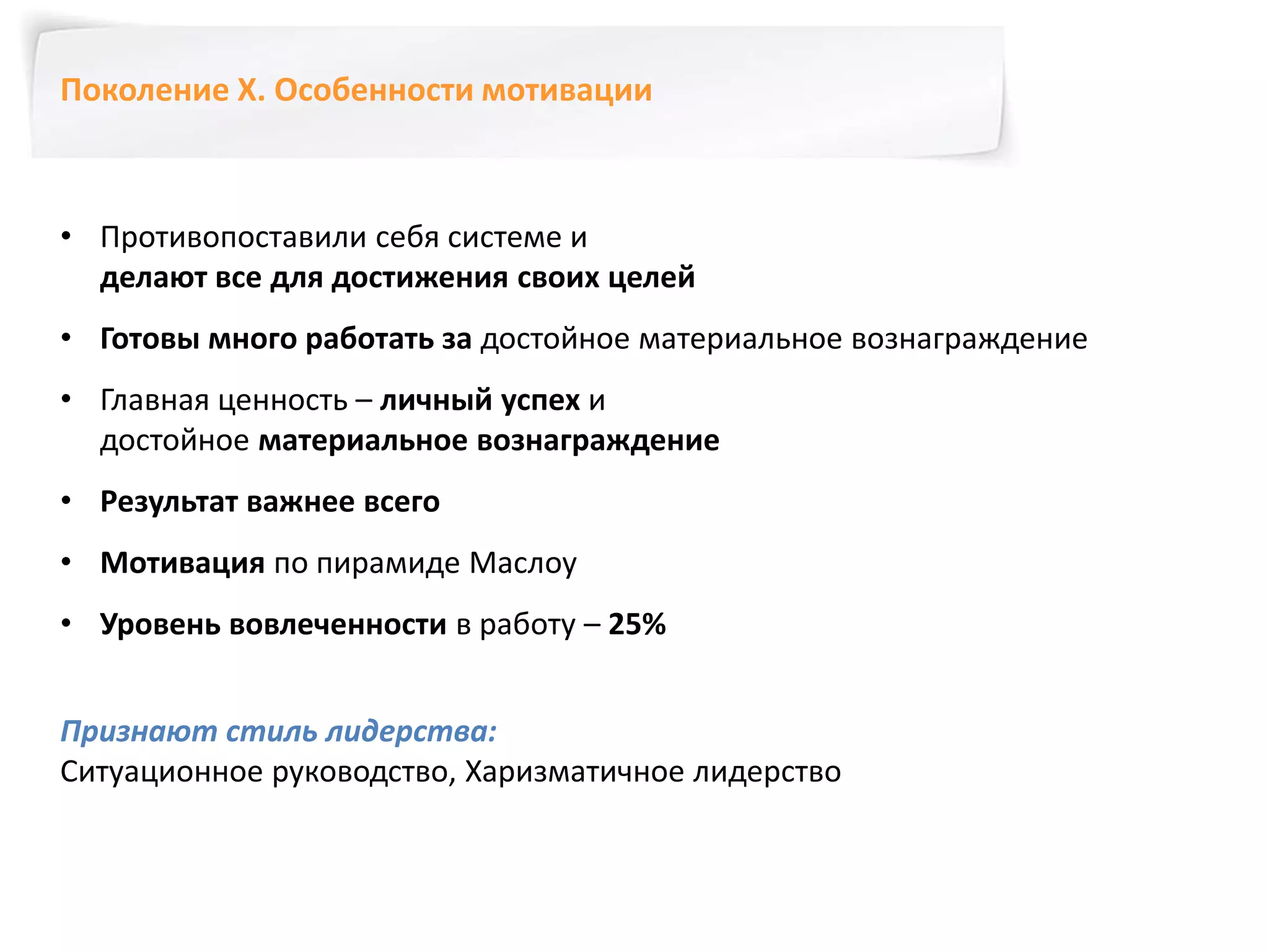 Поколение Х. Особенности мотивации 
• Противопоставили себя системе и 
делают все для достижения своих целей 
• Готовы много работать за достойное материальное вознаграждение 
• Главная ценность – личный успех и 
достойное материальное вознаграждение 
• Результат важнее всего 
• Мотивация по пирамиде Маслоу 
• Уровень вовлеченности в работу – 25% 
Признают стиль лидерства: 
Ситуационное руководство, Харизматичное лидерство 
 