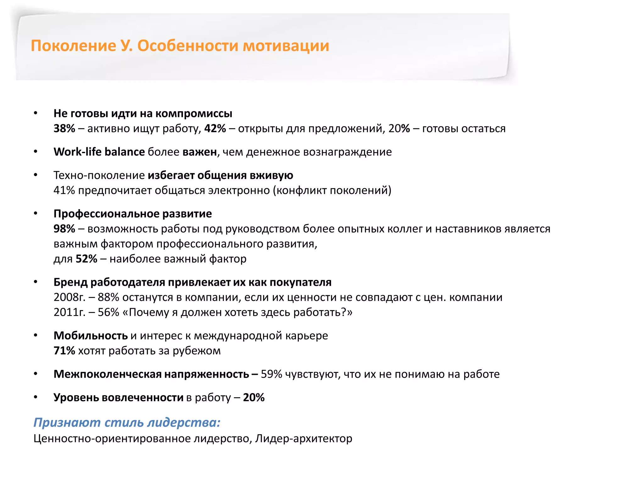 Поколение У. Особенности мотивации 
• Не готовы идти на компромиссы 
38% – активно ищут работу, 42% – открыты для предложений, 20% – готовы остаться 
• Work-life balance более важен, чем денежное вознаграждение 
• Техно-поколение избегает общения вживую 
41% предпочитает общаться электронно (конфликт поколений) 
• Профессиональное развитие 
98% – возможность работы под руководством более опытных коллег и наставников является 
важным фактором профессионального развития, 
для 52% – наиболее важный фактор 
• Бренд работодателя привлекает их как покупателя 
2008г. – 88% останутся в компании, если их ценности не совпадают с цен. компании 
2011г. – 56% «Почему я должен хотеть здесь работать?» 
• Мобильность и интерес к международной карьере 
71% хотят работать за рубежом 
• Межпоколенческая напряженность – 59% чувствуют, что их не понимаю на работе 
• Уровень вовлеченности в работу – 20% 
Признают стиль лидерства: 
Ценностно-ориентированное лидерство, Лидер-архитектор 
