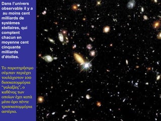 Dans l’univers 
observable il y a 
au moins cent 
milliards de 
systèmes 
stellaires, qui 
comptent 
chacun en 
moyenne cent 
cinquante 
milliards 
d’étoiles. 
Το παρατηρήσιμο 
σύμπαν περιέχει 
τουλάχιστον 100 
δισεκατομμύρια 
“γαλαξίες”, ο 
καθένας των 
οποίων έχει κατά 
μέσο όρο πέντε 
τρισεκατομμύρια 
αστέρια. 
 