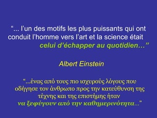“... l’un des motifs les plus puissants qui ont 
conduit l’homme vers l’art et la science était 
celui d’échapper au quotidien…” 
Albert Einstein 
“...ένας από τους πιο ισχυρούς λόγους που 
οδήγησε τον άνθρωπο προς την κατεύθυνση της 
τέχνης και της επιστήμης ήταν 
να ξεφύγουν από την καθημερινότητα…” 
 