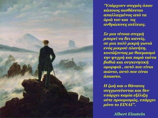 “Υπάρχουν στιγμές όπου 
κάποιος αισθάνεται 
απαλλαγμένος από τα 
όριά του και τις 
ανθρώπινες ατέλειες. 
Σε μια τέτοια στιγμή 
μπορεί να δει κανείς, 
σε μια πολύ μικρή γωνιά 
ενός μικρού πλανήτη, 
κοιτάζοντας με θαυμασμό 
την ψυχρή και παρά ταύτα 
βαθιά και συγκινητική 
ομορφιά , αυτό που είναι 
αιώνιο, αυτό που είναι 
άπιαστο. 
Η ζωή και ο θάνατος 
συγχωνεύονται και δεν 
υπάρχει καμία εξέλιξη 
ούτε προορισμός, υπάρχει 
μόνο το ΕΙΝΑΙ”. 
Albert Einstein 
 