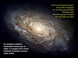 Ce système stellaire 
ressemble beaucoup au 
nôtre. Il compte trois cents 
milliards d’étoiles comme 
notre soleil. 
Αυτό το αστρικό σύστημα 
είναι πολύ παρόμοιο 
με τον δικό μας γαλαξία. 
Περιέχει 300 
δισεκατομμύρια αστέρια 
σαν τον δικό μας ήλιο. 
 