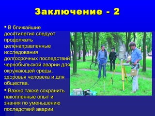 ЗЗааккллююччееннииее -- 22 
 ВВ ббллиижжааййшшииее 
ддеессяяттииллееттиияя ссллееддууеетт 
ппррооддооллжжааттьь 
ццееллееннааппррааввллеенннныыее 
ииссссллееддоовваанниияя 
ддооллггооссррооччнныыхх ппооссллееддссттввиийй 
ччееррннооббыыллььссккоойй ааввааррииии ддлляя 
ооккрруужжааюющщеейй ссррееддыы,, 
ззддооррооввььяя ччееллооввееккаа ии ддлляя 
ооббщщеессттвваа.. 
 ВВаажжнноо ттааккжжее ссооххррааннииттьь 
ннааккооппллеенннныыее ооппыытт ии 
ззннаанниияя ппоо ууммееннььшшееннииюю 
ппооссллееддссттввиийй ааввааррииии.. 
