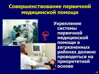 17 
Совершенствование первичной 
медицинской помощи 
Укрепление 
системы 
первичной 
медицинской 
помощи в 
загрязненных 
районах должно 
проводиться на 
приоритетной 
основе 
 