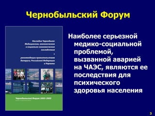 3 
Чернобыльский Форум 
Наиболее серьезной 
медико-социальной 
проблемой, 
вызванной аварией 
на ЧАЭС, являются ее 
последствия для 
психического 
здоровья населения 
 