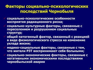 4 
Факторы социально-психологических 
последствий Чернобыля 
 социально-психологические особенности 
восприятия радиационного риска; 
 социально-культурные факторы, связанные с 
переселением и разрушением социальных 
структур; 
 общий патогенный фактор, связанный с реакцией 
в виде физиологического стресса на изменение 
уклада жизни; 
 медико-социальные факторы, связанные с тем, 
что жители РЗТ воспринимают себя больными; 
 социально-экономические факторы, связанные с 
негативными экономическими последствиями 
чернобыльской аварии 
 