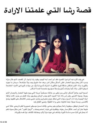 قصة رشا التي علمتنا الارادة 
تصوير جلال المامو 
ه " نزل " ال م " ذي ط " قصف ال " ر ال " ها، أث " ا وأم " قيت رش " يد وب " وح " نه ال " مد اب " و أح " قد أب " رة، ف " يل المتفج " برام " يه ال " ثرت ف " ت ك " ي وق " ف 
زه " ا جه " ان م " رع " عاً. س " تواض " يتاً م " د ب " ل وج " وي " ناء ط " عد ع " ر، وب " مكان آخ " سكن ب " قرر ال " خضار، ف " بيع ال " عمل ب " ان ي " ره. ك " ودم 
عة " خاض " ياء ال " ي الأح " بيرة ف " دات ك " ول " بر م " د ع " ولّ " بيرات) ت " تراك (أم " اء اش " رب " الكه " بيرة، ف " شكلة ك " شكلان م " لتين ت " اء ال " اء والم " رب " الكه " ب 
!12 of !28 
بواسطة صهاريج مخصصة لخدمة السكان. £ لسيطرة الثوار، والماء تُعبأ بخزانات تُمل 
ذي " حصان ال " خضار وال " ليها ال " بيع ع " تي ي " ته ال " رب " صطحباً ع " لته م " ائ " ن ع " بقى م " من ت " ى ب " أت " لسكن، ف " زاً ل " اه " بيت ج " بح ال " أص 
قه " راف " ت ت " ان " د، ك " دي " ن ج " لعمل م " اد ل " هم. وع " طرب " ن وي " ائ " زب " ذب ال " ذي يج " صوت ال " ذا ال " ه، ه " ال " و رأس م " شجي. وه " ه ال " وت " ا، وص " ره " يج 
شع " تفيها وي " لى ك " لال ع " الش " در ك " بي ينح " عر ذه " ن وش " ضراوي " ينين خ " متلك ع " تي ت " نوات ال " بع س " ا ذات الس " يدة رش " وح " نته ال " اب 
كالشمس، وبسمة جميلة، تبعث لناظرها معنى براءة الطفولة، وتحيي التفاؤل فيه. 
ي " كذا ه " خي. ه " اري " فلم ت " ة ل " ري " صوي " يقى ت " وس " سمع م " ك ت " أن " مشي، وك " و ي " ره وه " حواف " عة ب " ية رائ " ينفون " يطلق س " حصان ف " ا ال " وأم 
علم " ه ت " وت " لال ص " من خ " طيب”. ف " ل ال " رج " فه بـ "ال " م وص " ده " ه. أح " ياب " ي غ " ه ف " فتقدون " ه، وي " عرف " ار ي " كل ص " ال " مد. ف " و أح " مل أب " بيعة ع " ط 
أنه يحمل في ثنايا صدره مأساة كبيرة، وتشاهد في عينيه حزناً وألم، وبمعاملته تكتشف عزة نفسه وكبريائه. 
 