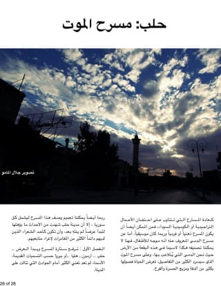 تصوير جلال المامو 
!26 of !28 
حلب: مسرح الموت 
مال " تضان الأع " لى اح " تناوب ع " تي ت " سارح ال " عادة الم " ك 
ضاً أن " مكن أي " من الم " سوداء، ف " ة ال " يدي " كوم " ة أو ال " يدي " تراج " ال 
ن " ا ع " يقياً، أم " وس " ان م " ما ك " اً ورب " ردي " نياً أو ف " رح ذه " كون المس " ي 
هنا لا " فال، ف " لأط " ه ل " وج " ه م " نه أن " عروف ع " ى الم " دم " رح ال " مس 
ن الأرض " بقعة م " ذه ال " ي ه " يما ف " كذا لاس " صنيفه ه " مكننا ت " ي 
وت " رح الم " لى مس " ها، وع " ب ب " تلاع " تي يُ " ى ال " دم " حن ال " يث ن " ح 
ه ا " صول " حياة ف " عرض ال " يل، ت " تفاص " ن ال " كثير م " رد ال " ذي سيس " ال 
بكثير من الدقة ومزيج الحسرة والفرح. 
ل " يشمل ك " رح ل " ذا المس " ف ه " عميم وص " مكننا ت " ضاً ي " ما أي " رب 
له ا " ؤه " ا ي " داث م " ن الأح " دت م " لب شه " نة ح " دي " ا ، إلا أن م " وري " س 
ن " ذي " شعراء ال " د ال " أح " كون ك " عد، وأن ت " نتهِ ب " م ي " اً ل " رض " تبدأ ع " ل 
لديهم دائماً الكثير من المغامرات لإغراء متابعيهم. 
عرض . . " بدأ ال " رح وي " تارة المس " ع س " رف " فصل الأول : ت " ال 
مة ، " قدي " تسميات ال " ب ال " يروا حس " ليا ..أو ب " ون.. ه " لب .. آرم " ح 
لى " ت ع " تال " تي ت " حوادث ال " ام ال " كثير أم " عني ال " عد ت " م ت " ماء ل " الأس 
المدينة. 
 