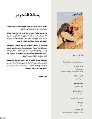 !3 of !28 
رئيس التحرير 
تيم علي 
Taimali.focus@gmail.com 
مدير التحرير 
آدم يوسف، 
adam.joseph.sy@gmail.com 
كاتب مساهم 
علي الأعرج 
كاتب مساهم 
أنس الصوفي 
مراسل ميداني 
عبدو خضر 
محمود عبد الرحمن 
مراسلة 
رودس 
لمراسلة المجلة 
Focusaleppo@gmail.com 
رسالة التحرير 
ارا  قتلى ودم  رات ال  تحصد عش  لب ل  ى ح  ار ال  دم  يل ال  رام  ادت ب  وع 
جديداً يقضم من تاريخ المدينة ومستقبلها. 
ل  شام  ار ال  دم  ذا ال  ار ه  ن آث  قالات ع  ة م  موع  لب”، مج  س ح  وك  ي “ف  ف 
خياً. ولأن  اري  ياً وت  قاف  م ث  قام الأول، ث  الم  ياً ب  سان  نة، ان  دي  الم  لاحق ب  ال 
ة،  صيري  ة م  سأل  ة، م  عارض  ب الم  ان  لى ج  تت ع  لاح والتش  ى الس  وض  ف 
ارتأينا نشر مادة عن حملة دعم القيادة الموحدة. 
ي  باً ف  ال  تات، وغ  ي الش  ات ف  سوري ب  شعب ال  ن ال  هم م  زء م  ج 
رب  ي الح  آس  عهم م  ملون م  يث يح  جوار ح  خيمات دول ال  م 
لاج  ن ع  قال ع  عدد، م  ذا ال  ي ه  عنّفين. ف  فال الم  مهم الأط  ها، وأه  قال  وأث 
بر  فسهم ع  ن أن  تعبير ع  لى ال  شجيعهم ع  بر ت  فسياً ع  فال ن  الأط 
الفن، كي لا يكون هناك مزيد من الكبت. 
صعبة  ظروف ال  م ال  عمل رغ  ل ال  واص  ي ت  ثان  ا ال  دده  ي ع  لة ف  المج 
ن  دد م  ناك ع  ك ه  ذل  لبي، ل  ل الح  داخ  وت ال  صال ص  لى اي  ع 
ليا  سوري، مح  دث ال  الح  بطة ب  رت  دة الم  دي  قالات الح  ليلات والم  التح 
ودولياً، على أمل أن ينال اعجابكم. 
أسرة التحرير 
 