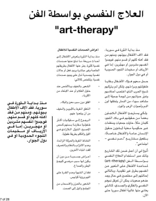 !7 of !28 
العلاج النفسي بواسطة الفن 
"art-therapy" 
ا ، " وري " ي س " ثورة ف " ة ال " داي " نذ ب " م 
ن " نهم م " هم، وم " يوت " فال ب " قد آلاف الأط " ف 
دو ا " وج " نهم. ف " سم م " لهم أو ق " له ك " قد أه " ف 
ي " ا ف " ن، إم " ري " جن أو مهّ" ردي " فسهم مش " أن 
ة " دودي " لجوء الح " خيمات ال " اف أو م " الأري 
أو في دول الجوار. 
ا" قاي " فال ب " ؤلاء الأط " عهم ه " مل م " ح 
هم " ترك " م ي " كن ل " هم, ول " راءت " تهم وب " فول " ط 
هم " لام " تصب أح " ذي اغ " رب ال " بح الح " ش 
ى " ميلة إل " ة ج " وح " ن ل " هم م " يات " يّر ح " وغ 
ون " للها ل " ار يتخ " دم " ن ال " وداء م " د س " شاه " م 
الدم وأصوات الرعب والموت. 
ئون " لاج " فال ال " ع الأط " ترج " كي يس " ول 
لجوء " لاد ال " ي ب " هم ف " قوق " ن ح " عضاً م " ب 
نظمات " معيات وم " ت ج " اول " ثلاً، ح " لبنان م " ك 
قوق " شؤون ح " عنية (ب " ية م " كوم " ير ح " غ 
ة) ، " اص " فال خ " ة والأط " ام " سان ع " الإن 
فسي - " م ن " ع “دع " شاري " تفعيل م " ب 
اجتماعي”. 
ع " شاري " لك الم " من ت " مل ض " ي أن أع " يحَ ل " أُت 
نفسي " علاج ال " تخدام ال " بر اس " ك ع " وذل 
(art-therapy) فن " طة ال " واس " ب 
ن " تعبير ع " لى ال " فال ع " دة الأط " ساع " لم 
ي " تال " ال " ة. وب " قليدي " ير ت " طرق غ " فسهم ب " أن 
د " ال وج " ي ح " ختصين ف " ى م " تهم إل " ال " إح 
م " موه " ل ن " عرق " مكن أن ت " ات ي " عوب " م ص " نده " ع 
تي " ال " دي، ك " فكري والجس " نفسي وال " ال 
تى " ا ح " وري " فال س " بية أط " ال " نها غ " ي م " عان " ي 
الآن. 
أعراض الصدمات النفسية للأطفال 
ى " فال إل " تعرض الأط " ثورة ي " ة ال " داي " نذ ب " م 
ات " دم " نها ص " تج ع " ا ن " عة، م " ري " داث م " أح 
قتهم " طري " فال ب " نها الأط " عبّر ع " ثيرة. ي " فسية ك " ن 
الات " عل أو ح " ردود ف " رة ب " باش " ير م " ة وغ " خاص " ال 
ات " دم " ود ص " لى وج " دل ع " ة ت " دي " فسية وجس " ن 
نفسية، وتتلخص كالآتي: 
ند " ص ع " الأخ " خوف وب " ال " شعور ب " - ال 
ن " تعاد م " ند الاب " ظلام أو ع " لول ال " ح 
الأقرباء. 
- القلق دون سبب معين والبكاء. 
خوف " ن وال " وي " الأب " فرط ب " تعلق الم " - ال 
من أن يبتعدوا عنهم. 
ثر " يات أك " لوك " ى س " وع إل " رج " - ال 
مص " سنهم ك " ة ب " قارن " ية م " فول " ط 
ي " لاإرادي ف " تبوّل 
ال " بع، ال " الإص 
الليل والتكلم بطريقة طفولية. 
دة، " زائ " ة ال " رك " فرط والح " نشاط الم " - ال 
تصرف " نظام وال " ال " تزام ب " دم الال " وع 
للفت انتباه الآخرين. 
ن دون أن " ة م " دي " راض جس " - أع 
ع " وج " ي ك " رض " بب م " ها س " كون ل " ي 
البطن والصداع. 
لى " قدرة ع " دم ال " شهية وع " قدان ال " - ف 
النوم ورؤية كوابيس. 
ن " سحاب م " زن والان " الح " شعور ب " - ال 
المجتمع والميل إلى الصمت. 
ي  ثورة ف  ة ال  داي  نذ ب  م 
فال  قد آلاف الأط  ا، ف  وري  س 
قد  ن ف  نهم م  هم، وم  يوت  ب 
نهم.  سم م  لهم أو ق  له ك  أه 
ن  ردي  فسهم مش  دوا أن  وج  ف 
ي  ا ف  ن، إم  ري  ج أو مهّ 
ات  م ي خ اف أو م  الأري 
ي  ة أو ف  دودي  لجوء الح  ال 
دول الجوار. 
 