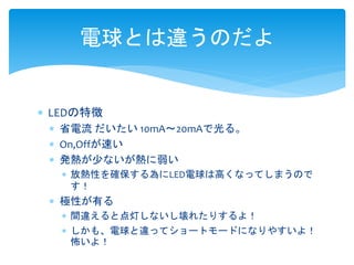 電球とは違うのだよ 
 LEDの特徴 
 省電流だいたい10mA～20mAで光る。 
 On,Offが速い 
 発熱が少ないが熱に弱い 
 放熱性を確保する為にLED電球は高くなってしまうので 
す！ 
 極性が有る 
 間違えると点灯しないし壊れたりするよ！ 
 しかも、電球と違ってショートモードになりやすいよ！ 
怖いよ！ 
 