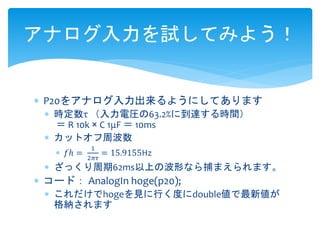 アナログ入力を試してみよう！ 
 P20をアナログ入力出来るようにしてあります 
 時定数τ （入力電圧の63.2%に到達する時間） 
＝ R 10k × C 1μF ＝ 10ms 
 カットオフ周波数 
 푓ℎ = 
1 
2휋휏 
= 15.9155Hz 
 ざっくり周期62ms以上の波形なら捕まえられます。 
 コード： AnalogIn hoge(p20); 
 これだけでhogeを見に行く度にdouble値で最新値が 
格納されます 
 