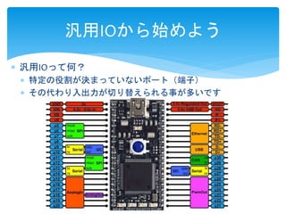 汎用IOから始めよう 
 汎用IOって何？ 
 特定の役割が決まっていないポート（端子） 
 その代わり入出力が切り替えられる事が多いです 
 
