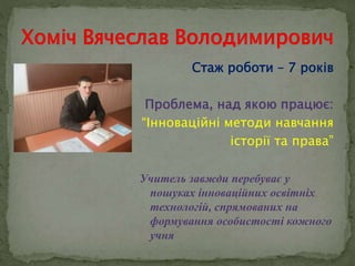 Стаж роботи – 7 років 
Проблема, над якою працює: 
“Інноваційні методи навчання 
історії та права” 
Учитель завжди перебуває у 
пошуках інноваційних освітніх 
технологій, спрямованих на 
формування особистості кожного 
учня 
 