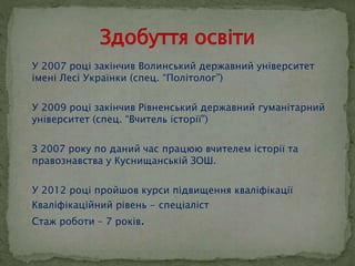  У 2007 році закінчив Волинський державний університет 
імені Лесі Українки (спец. “Політолог”) 
 У 2009 році закінчив Рівненський державний гуманітарний 
університет (спец. “Вчитель історії”) 
 З 2007 року по даний час працюю вчителем історії та 
правознавства у Куснищанській ЗОШ. 
 У 2012 році пройшов курси підвищення кваліфікації 
 Кваліфікаційний рівень - спеціаліст 
 Стаж роботи – 7 років. 
 