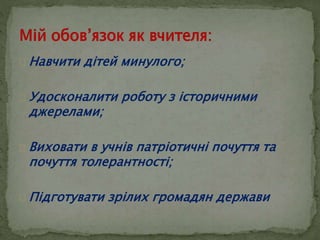  Навчити дітей минулого; 
 Удосконалити роботу з історичними 
джерелами; 
 Виховати в учнів патріотичні почуття та 
почуття толерантності; 
 Підготувати зрілих громадян держави 
 