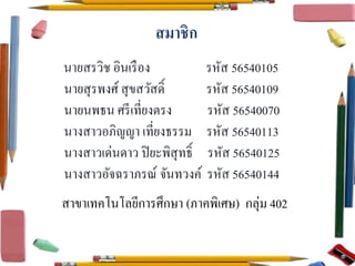 สมาชิก 
นายสรวิช อินเรือง รหัส 56540105 
นายสุรพงศ์สุขสวัสด์ิ รหัส 56540109 
นายนพธน ศรีเที่ยงตรง รหัส 56540070 
นางสาวอภิญญา เที่ยงธรรม รหัส 56540113 
นางสาวเด่นดาว ปิยะพิสุทธ์ิ รหัส 56540125 
นางสาวอัจฉราภรณ์จันทวงค์รหัส 56540144 
สาขาเทคโนโลยีการศึกษา (ภาคพิเศษ) กลุ่ม 402 
