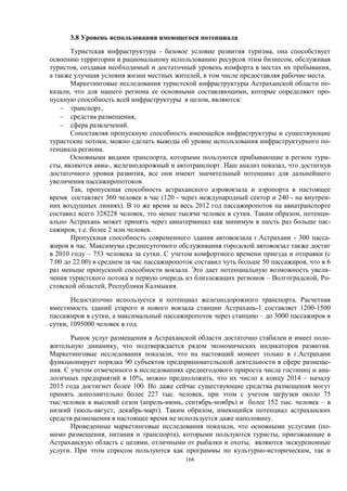 166 
3.8 Уровень использования имеющегося потенциала 
Туристская инфраструктура - базовое условие развития туризма, она способствует освоению территории и рациональному использованию ресурсов этим бизнесом, обслуживая туристов, создавая необходимый и достаточный уровень комфорта в местах их пребывания, а также улучшая условия жизни местных жителей, в том числе предоставляя рабочие места. 
Маркетинговые исследования туристской инфраструктуры Астраханской области по- казали, что для нашего региона ее основными составляющими, которые определяют про- пускную способность всей инфраструктуры в целом, являются: 
− транспорт, 
− средства размещения, 
− сфера развлечений. 
Сопоставляя пропускную способность имеющейся инфраструктуры и существующие туристские потоки, можно сделать выводы об уровне использования инфраструктурного по- тенциала региона. 
Основными видами транспорта, которыми пользуются прибывающие в регион тури- сты, являются авиа-, железнодорожный и автотранспорт. Наш анализ показал, что достигнув достаточного уровня развития, все они имеют значительный потенциал для дальнейшего увеличения пассажиропотоков. 
Так, пропускная способность астраханского аэровокзала и аэропорта в настоящее время составляет 360 человек в час (120 - через международный сектор и 240 - на внутрен- них воздушных линиях). В то же время за весь 2012 год пассажиропоток на авиатранспорте составил всего 328228 человек, это менее тысячи человек в сутки. Таким образом, потенци- ально Астрахань может принять через авиатерминал как минимум в шесть раз больше пас- сажиров, т.е. более 2 млн.человек. 
Пропускная способность современного здания автовокзала г.Астрахани - 300 пасса- жиров в час. Максимума среднесуточного обслуживания городской автовокзал также достиг в 2010 году – 753 человека за сутки. С учетом комфортного времени приезда и отправки (с 7.00 до 22.00) в среднем за час пассажиропоток составил чуть больше 50 пассажиров, что в 6 раз меньше пропускной способности вокзала. Это дает потенциальную возможность увели- чения туристского потока в первую очередь из близлежащих регионов – Волгоградской, Ро- стовской областей, Республики Калмыкия. 
Недостаточно используется и потенциал железнодорожного транспорта. Расчетная вместимость зданий старого и нового вокзала станции Астрахань-1 составляет 1200-1500 пассажиров в сутки, а максимальный пассажиропоток через станцию – до 3000 пассажиров в сутки, 1095000 человек в год. 
Рынок услуг размещения в Астраханской области достаточно стабилен и имеет поло- жительную динамику, что подтверждается рядом экономических индикаторов развития. Маркетинговые исследования показали, что на настоящий момент только в г.Астрахани функционирует порядка 90 субъектов предпринимательской деятельности в сфере размеще- ния. С учетом отмеченного в исследованиях среднегодового прироста числа гостиниц и ана- логичных предприятий в 10%, можно предположить, что их число к концу 2014 – началу 2015 года достигнет более 100. Но даже сейчас существующие средства размещения могут принять дополнительно более 227 тыс. человек, при этом с учетом загрузки около 75 тыс.человек в высокий сезон (апрель-июнь, сентябрь-ноябрь) и более 152 тыс. человек – в низкий (июль-август, декабрь-март). Таким образом, имеющийся потенциал астраханских средств размещения в настоящее время не используется даже наполовину. 
Проведенные маркетинговые исследования показали, что основными услугами (по- мимо размещения, питания и транспорта), которыми пользуются туристы, приезжающие в Астраханскую область с целями, отличными от рыбалки и охоты, являются экскурсионные услуги. При этом спросом пользуются как программы по культурно-историческим, так и  