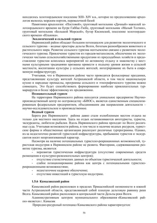 56 
находилось золотоордынское поселение XIII- XIV в.в., которое по предположению архео- логов являлось морским портом, перевалочной базой 
Памятники археологии: «Постовой», грунтовый могильник «Дачный» мавзолей зо- лотоордынского времени на бугре Габбас-Тюбе, грунтовый могильник «Малый Толчин», грунтовый могильник «Большой Морской», бугор Кисинский, поселение золотоордын- ского времени «Ильинка». 
Экологический и сельский туризм 
Икрянинский район обладает большим потенциалом для развития экологического и сельского туризма – водные просторы дельты Волги, богатым разнообразием животного и растительного мира. Развитие сельского туризма неотъемлемо связано с развитием эколо- гического туризма. Привлечение туристов из городов-мегаполисов, обеспечение их эколо- гически чистыми сельскохозяйственными продуктами из приусадебных хозяйств и предо- ставление туристам комплекса мероприятий по активному отдыху и знакомству с мест- ными культурными традициями призваны привести к подъему уровня жизни в сельской местности, воспитанию культуры у сельских жителей, интегрирование их быта в совре- менную инфраструктуру. 
Учитывая, что в Икрянинском районе часто проводятся фольклорные праздники, представляющие культуру жителей Астраханской области, в том числе национальную кухню и народные промыслы, программы сельского и этнографического туризма можно совмещать. Это будет способствовать формированию наиболее привлекательных тур- маршрутов и более эффективному их продвижению. 
Познавательный туризм 
На территории Икрянинского района находится уникальное предприятие Научно- производственный центр по осетроводству «БИОС», является единственным специализи- рованным федеральным предприятием, объединившим два направления деятельности – научно-исследовательское и производственное. 
Водный туризм 
Берега рек Икрянинского района давно стали излюбленным местом отдыха не только для местного населения. Здесь на отдых останавливаются автотуристы, туристы, экскурсанты, любители рыбалки. Вдоль Икрянинского района проходят по Волге различ- ные суда. Учитывая возможности района, в том числе и наличие водных ресурсов, турист- ские фирмы и общественные организации реализуют различные турпрограммы. Однако, из-за недостаточно развитой туристской инфраструктуры, пребывание туристов и экскур- сантов носит неорганизованный характер. 
Несмотря на наличие потенциальных туристско-рекреационных возможностей, ту- ристская индустрия в Икрянинском районе не развита. Факторами, сдерживающими раз- витие туризма, являются: 
- неразвитая туристическая инфраструктура (отсутствие современных средств размещения и культурно-развлекательных центров); 
- отсутствие статистических данных по объектам туристической деятельности; 
- слабое позиционирование района как центра с потенциальными туристско- рекреационными возможностями; 
- недостаточное кадровое обеспечение; 
- отсутствие инвестиций в туристскую индустрию. 
1.5.6 Камызякский район 
Камызякский район расположен в пределах Прикаспийской низменности в южной части Астраханской области, представляющей собой плоскую дельтовую равнину реки Волга. Камызякский район расположен в центральной части Дельты реки Волги. 
Административным центром муниципального образования «Камызякский рай- он» является г. Камызяк 
Природно-ресурсный потенциал Камызякского района характеризуется:  