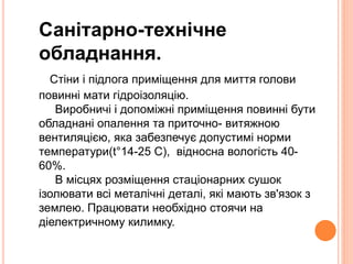 Санітарно-технічне 
обладнання. 
Стіни і підлога приміщення для миття голови 
повинні мати гідроізоляцію. 
Виробничі і допоміжні приміщення повинні бути 
обладнані опалення та приточно- витяжною 
вентиляцією, яка забезпечує допустимі норми 
температури(t°14-25 C), відносна вологість 40- 
60%. 
В місцях розміщення стаціонарних сушок 
ізолювати всі металічні деталі, які мають зв'язок з 
землею. Працювати необхідно стоячи на 
діелектричному килимку. 
 