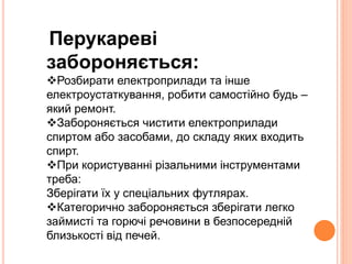 Перукареві 
забороняється: 
Розбирати електроприлади та інше 
електроустаткування, робити самостійно будь – 
який ремонт. 
Забороняється чистити електроприлади 
спиртом або засобами, до складу яких входить 
спирт. 
При користуванні різальними інструментами 
треба: 
Зберігати їх у спеціальних футлярах. 
Категорично забороняється зберігати легко 
займисті та горючі речовини в безпосередній 
близькості від печей. 
 