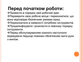 Перед початком роботи: 
Привести в порядок свій робочий одяг. 
Перевірити своє робоче місце і переконатися, що 
воно відповідає безпечним умовам праці. 
Переконатися в наявності потрібних інструментів. 
Продезінфікувати і розкласти в певному порядку 
інструменти. 
Перед обслуговуванням кожного наступного 
відвідувача перукар повинен обов'язково мити руки 
з милом. 
 