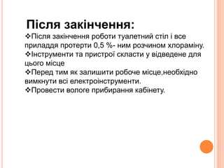 Після закінчення: 
Після закінчення роботи туалетний стіл і все 
приладдя протерти 0,5 %- ним розчином хлораміну. 
Інструменти та пристрої скласти у відведене для 
цього місце 
Перед тим як залишити робоче місце,необхідно 
вимкнути всі електроінструменти. 
Провести вологе прибирання кабінету. 
 