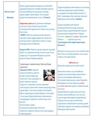 Эхлэл хэсэг 
8минут 
Багш сурагчидтай мэндлэн, хичээлийг 
удирдан явуулах хэлбэр, багаар хэрхэн 
зохион байгуулж оролцох талаар 
сурагчдаас санал аван, хичээлдээ 
идэвхтэй оролцохыг хүснэ. 2 мин 
Сэдэлжүүлэх ү е: Соронзны зайнаас 
үйлчлэх үйлчлэлийг ашигласан 
сонирхолтой туршилтыг багш үзүүлэхэд 
бэлтгэнэ. 
Ү А№1. Картон цаасан дээр тавьсан 
туулайг сурагчдад харуулна. амьтны 
дотор жижиг соронзон эсвэл тө мө р 
хавчаар хийсэн байна 
Асуулт №1. Картон дээр тавьсан туулайг 
багш нь соронзонгоор татаж хө дө лгө ж 
чадах уу? Ө ө рсдийн бодлоо гэрлэн 
дохиогоор илэрхийлээрэй. 
Сурагчдын таамаглалыг батлах бодь 
туршилт: 
Туршилт №1: Туулай 
тавьсан картон цаасан 
доор соронз бариад 
гүйлгэнэ. Энэ үед картон 
дээр тавьсан туулай 
хө дө лж, соронзон холын зайнаас 
үйлчилдэг шинжтэйг таньж мэдэхэд үйлд 
сурагчдыг тө влө рүү лэхэд чиглэгдэнэ. 
Багш сурагчдын санал бодлыг сонсоод: 
-Ө нө ө дө р бид соронзны гайхамшигт 
чанаруудыг туршилт хийж илрүү лэх 
болно. 
Хичээлийн сэдэв : 
Соронзон харилцан үйлчлэл. 
Зорилго, зорилт, амжилтын шалгуураа 
танилцуулна. 
Сурагчид багштай мэндлэн, хичээлд 
хамтран оролцох хосоо, багаа 
ө ө рсдийн сонирхлоор сонгон, 5 
багт хуваагдан, баг доторх зохион 
байгуулалтаа хийнэ. 2мин 
Сурагчид багшийн яриаг 
анхааралтай сонсоод, асуусан 
асуултанд ө ө рийн бодлоо гэрлэн 
дохиогоор илэрхийлнэ. Чадна- 
ногоон, чадахгүй- улаан, эргэлзэж 
байна- шар картаа ө ргө нө . 
хосоороо, багаараа ярилцаж 
болно. 
Багийн гишүү д ө ө р ө ө р ө нгийн савх 
бэлтгэж, хичээлд савхны ө нгө ө рө ө 
нэрлүүлж оролцоно. 
Ойлгох үе 
Багшийн туршилтыг ажиглана. 
Багшийн хийж үзүү лж байгаа 
туршилтыг ажиглаад, ажигласан 
зүйлээ хосоороо ярилцана. 
Хосоороо ярилцсан санал бодлоо 
багаараа нэгтгэн, багийн улаан 
ө нгийн савхтай сурагч таамаглалаа 
илтгэнэ. 
Бусад багийн сурагчид сонсоно, 
санал нийлж байгаа үгүй эсэхээ 
гэрлэн дохиогоороо илэрхийлнэ. 
Туршилтын үр дүнгээ батлан, 
соронзны гайхамшигт шинжүү дийг 
хамтран судлах хичээлдээ хосоороо 
багаараа оролцоно. 
 
