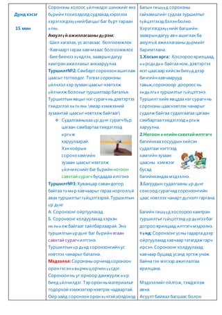 Дунд хэсэг 
15 мин 
Соронзны холоос үйлчилдэг шинжийг янз 
бүрийн тохиолдолд судлахад хэрэглэх 
хэрэглэгдэхүү ний багцыг баг бүрт тараан 
ө гнө . 
Аюулгү й ажиллагааны дү рэм: 
-Шил хагалах, ус асгахаас болгоомжлох 
-Хавчаарт гараа хавчихаас болгоомжлох 
-Бие биенээ хүндлэх, зааврын дагуу 
хамтран ажиллахыг анхааруулна. 
Туршилт№2: Самбарт соронзон ашиглаж 
цаасыг тогтоодог. Тэгвэл соронзны 
үйлчлэл хэр зузаан цаасыг нэвтэлж 
үйлчилж болохыг туршилтаар баталъя. 
Туршилтын явцыг нэг сурагч нь дэвтэртээ 
тэмдэглэл хө тө лнө .ямар хэмжээний 
зузаантай цаасыг нэвтэлж байгааг 
 Судалгааныхаа үр дүнг сурагч бүр 
цагаан самбартаа тэмдэглээд 
ө ргө ж 
харуулаарай. 
Хэн хоёрын 
соронз хамгийн 
зузаан цаасыг нэвтэлж 
үйлчилснийг баг бүрийн ногоон 
савхтай сурагч бусдадаа илтгэнэ 
Туршилт№3: Хуванцар саван дотор 
байгаа тө мө р хавчаарыг гараа норголгүй 
авах туршилтыг гүйцэтгээрэй. Туршилтын 
үр дүнг 
А. Соронзонг ойртуулахад 
Б. Соронзонг холдуулахад хэрхэн 
нө лө ө лж байгааг тайлбарлаарай. Энэ 
туршилтын үр дүнг баг бүрийн ягаан 
савхтай сурагч илтгэнэ. 
Туршилтын үр дүнд соронзонгийн ус 
нэвтлэх чанарыг батална. 
Мэдээлэл: Соронзны орчимд соронзон 
орон гэсэн ө вө рмө ц орчин үүсдэг. 
Соронзон нь уг орноор дамжуулж ө ө р 
биед үйлчилдэг. Тэр орон нь материалыг 
тодорхой хэмжээгээр нэвтрэх чадвартай. 
Ойр зайд соронзон орон хүчтэй,холдоход 
Багын гишүүд соронзны 
гайхамшгийг судлах туршилтыг 
гүйцэтгэхэд бэлэн болно. 
Хэрэглэгдэхүү нийг багшийн 
зааврын дагуу авч ашиглах ба 
аюулгүй ажиллагааны дүрмийг 
баримтлана. 
1.Хосын арга: Хосоороо ярилцаад, 
ө ө рсдө дө ө байгаа ном, дэвтэр гэх 
мэт цаасаар хийсэн биеүд дээр 
бичгийн хавчаарууд 
тавьж,соронзоор доороос нь 
хө дө лгө х туршилтыг гүйцэтгэнэ. 
Туршилт хийх явцдаа нэг сурагч нь 
соронзны цааснэвтлэх чанарыг 
судалж байгаа судалгаагаа цагаан 
самбартаа тэмдэглээд ө ргө ж 
харуулна. 
2.Ногоон ө нгийн савхтай илтгэгч 
багийнхаа хосуудын хийсэн 
судалгааг нэгтгээд 
хамгийн зузаан 
цаасны хэмжээг 
бусад 
багийнхандаа мэдээлнэ. 
3.Багуудын судалгааны үр дүнг 
сонсоод сурагчид соронзонгийн 
цаас нэвтлэх чанарт дүгнэлт гаргана. 
Багийн гишүү д хосоороо хамтран 
туршилтыг гүйцэтгээд үр дүнгээ баг 
дотроо ярилцаад илтгэгч мэдээлнэ. 
Ү ү нд: Соронзонг усны гадарга дээр 
ойртуулахад хавчаар татагдаж гарч 
ирсэн. Соронзонг холдуулахад 
хавчаар буцаад усанд эргэж унаж 
байна гэх мэтээр ажиглалтаа 
ярилцана. 
Мэдээллийг ойлгож, тэмдэглэж 
авна. 
Асуулт байвал багшаас болон 
 