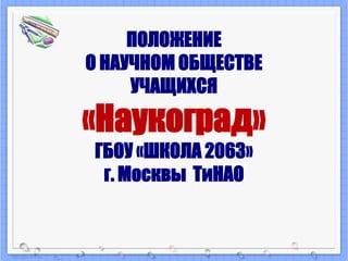 ПОЛОЖЕНИЕ 
О НАУЧНОМ ОБЩЕСТВЕ 
УЧАЩИХСЯ 
«Наукоград» 
ГБОУ «ШКОЛА 2063» 
г. Москвы ТиНАО 
 