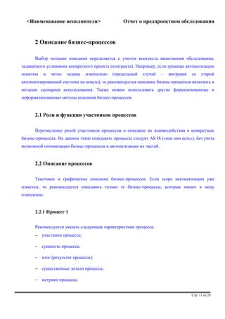 <Наименование исполнителя> Отчет о предпроектном обследовании 
2 Описание бизнес-процессов 
Выбор нотации описания определяется с учетом контекста выполнения обследования, 
задаваемого условиями конкретного проекта (контракта). Например, если границы автоматизации 
понятны и четко заданы изначально (предельный случай – миграция со старой 
автоматизированной системы на новую), то рекомендуется описание бизнес-процессов включить в 
нотации сценариев использования. Также можно использовать другие формализованные и 
неформализованные методы описания бизнес-процессов. 
2.1 Роли и функции участников процессов 
Перечисление ролей участников процессов и описание их взаимодействия в конкретных 
бизнес-процессах. На данном этапе описывать процессы следует AS IS («как они есть»), без учета 
возможной оптимизации бизнес-процессов и автоматизации их частей. 
2.2 Описание процессов 
Текстовое и графическое описание бизнес-процессов. Если scope автоматизации уже 
известен, то рекомендуется описывать только те бизнес-процессы, которые имеют к нему 
отношение. 
2.2.1 Процесс 1 
Рекомендуется указать следующие характеристики процесса: 
- участники процесса; 
- сущность процесса; 
- итог (результат процесса); 
- существенные детали процесса; 
- метрики процесса; 
Стр. 11 из 20 
 