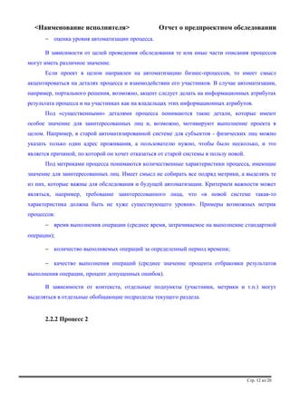 <Наименование исполнителя> Отчет о предпроектном обследовании 
- оценка уровня автоматизации процесса. 
В зависимости от целей проведения обследования те или иные части описания процессов 
могут иметь различное значение. 
Если проект в целом направлен на автоматизацию бизнес-процессов, то имеет смысл 
акцентироваться на деталях процесса и взаимодействии его участников. В случае автоматизации, 
например, портального решения, возможно, акцент следует делать на информационных атрибутах 
результата процесса и на участниках как на владельцах этих информационных атрибутов. 
Под «существенными» деталями процесса понимаются такие детали, которые имеют 
особое значение для заинтересованных лиц и, возможно, мотивируют выполнение проекта в 
целом. Например, в старой автоматизированной системе для субъектов - физических лиц можно 
указать только один адрес проживания, а пользователю нужно, чтобы было несколько, и это 
является причиной, по которой он хочет отказаться от старой системы в пользу новой. 
Под метриками процесса понимаются количественные характеристики процесса, имеющие 
значение для заинтересованных лиц. Имеет смысл не собирать все подряд метрики, а выделять те 
из них, которые важны для обследования и будущей автоматизации. Критерием важности может 
являться, например, требование заинтересованного лица, что «в новой системе такая-то 
характеристика должна быть не хуже существующего уровня». Примеры возможных метрик 
процессов: 
- время выполнения операции (среднее время, затрачиваемое на выполнение стандартной 
операции); 
- количество выполняемых операций за определенный период времени; 
- качество выполнения операций (среднее значение процента отбраковки результатов 
выполнения операции, процент допущенных ошибок). 
В зависимости от контекста, отдельные подпункты (участники, метрики и т.п.) могут 
выделяться в отдельные обобщающие подразделы текущего раздела. 
2.2.2 Процесс 2 
Стр. 12 из 20 
 
