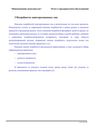 <Наименование исполнителя> Отчет о предпроектном обследовании 
3 Потребности заинтересованных лиц 
Описание потребностей заинтересованных лиц в автоматизации тех или иных процессов. 
Рекомендуется следить за корреляцией описания потребностей в данном разделе и описанием 
процессов в предыдущем разделе. Если в описании потребности фигурирует какой-то процесс, не 
описанный в предыдущем разделе, то это может свидетельствовать о некоей проблеме, связанной 
с выявлением потребностей/процессов (потребность, выходящая за scope (область) 
автоматизированной системы, неправильно понятая потребность; недостаточно полное или 
недостаточно детальное описание процессов и т.п.). 
Описание каждой потребности рекомендуется формулировать в виде следующего набора 
информационных реквизитов: 
- заинтересованное лицо; 
- сущность потребности; 
- ссылка на процесс(ы). 
В зависимости от контекста создания отчета данных раздел может как следовать за 
разделом, описывающим процессы, так и предварять его. 
Стр. 14 из 20 
 