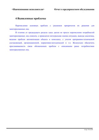 <Наименование исполнителя> Отчет о предпроектном обследовании 
4 Выявленные проблемы 
Перечисление основных проблем с указанием приоритетов их решения для 
заинтересованных лиц. 
В отличие от предыдущего раздела здесь дается не просто перечисление потребностей 
заинтересованных лиц списком, а приводится интегральная оценка ситуации, выводы аналитика, 
видение проблем автоматизации объекта в комплексе, с учетом программно-технической 
составляющей, организационной, нормативно-методической и т.п. Желательно обеспечить 
прослеживаемость связи обозначенных проблем с описанными ранее потребностями 
заинтересованных лиц. 
Стр. 15 из 20 
 